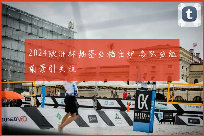 2024欧洲杯抽签分档出炉 各队分组前景引关注