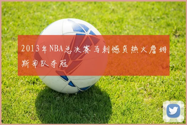 2013年NBA总决赛马刺憾负热火詹姆斯率队夺冠