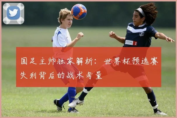 国足主帅独家解析：世界杯预选赛失利背后的战术考量