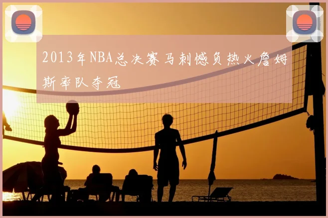 2013年NBA总决赛马刺憾负热火詹姆斯率队夺冠