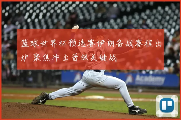 篮球世界杯预选赛伊朗备战赛程出炉 聚焦冲击晋级关键战