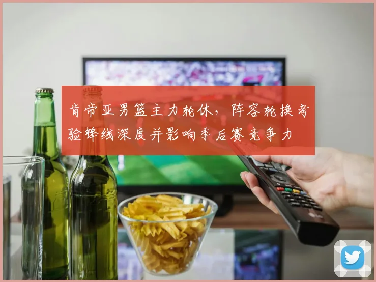 肯帝亚男篮主力轮休，阵容轮换考验锋线深度并影响季后赛竞争力