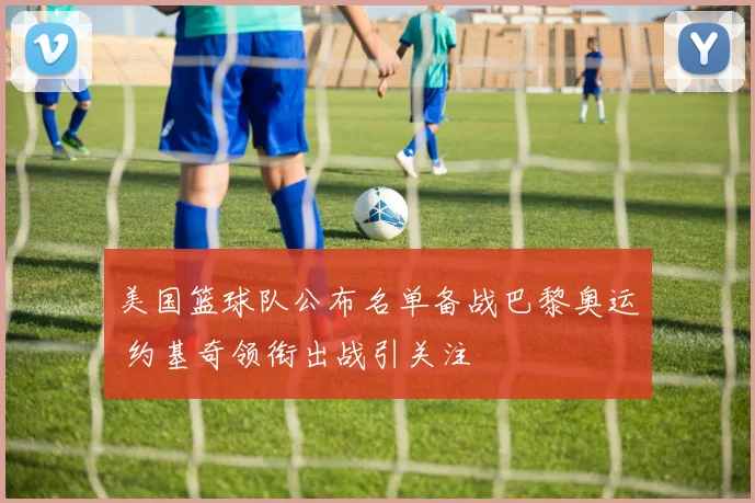 美国篮球队公布名单备战巴黎奥运 约基奇领衔出战引关注