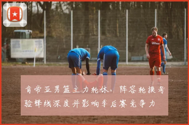 肯帝亚男篮主力轮休，阵容轮换考验锋线深度并影响季后赛竞争力