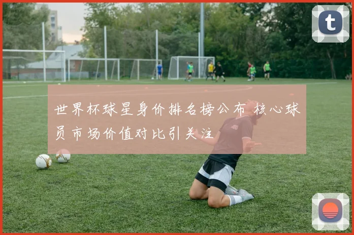 世界杯球星身价排名榜公布 核心球员市场价值对比引关注
