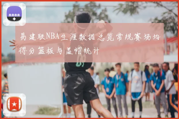 易建联NBA生涯数据总览常规赛场均得分篮板与盖帽统计