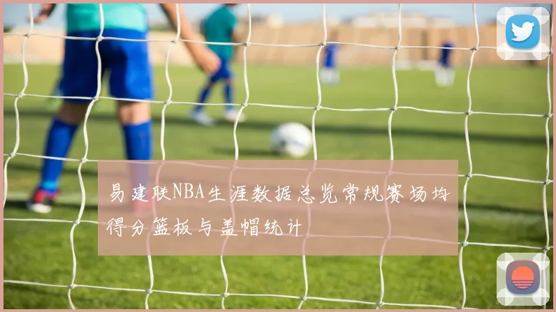 易建联NBA生涯数据总览常规赛场均得分篮板与盖帽统计