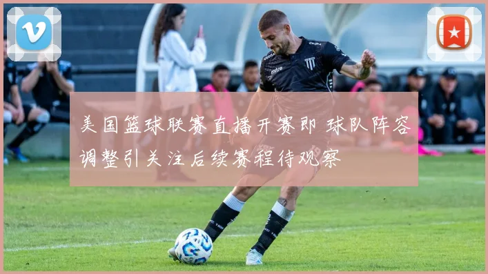 美国篮球联赛直播开赛即 球队阵容调整引关注后续赛程待观察