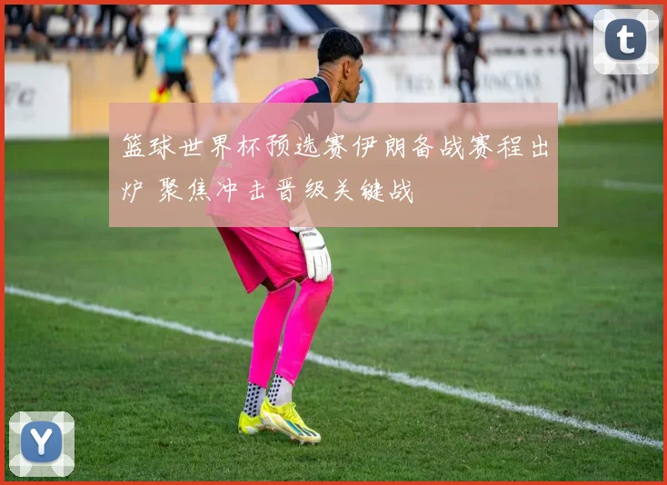 篮球世界杯预选赛伊朗备战赛程出炉 聚焦冲击晋级关键战