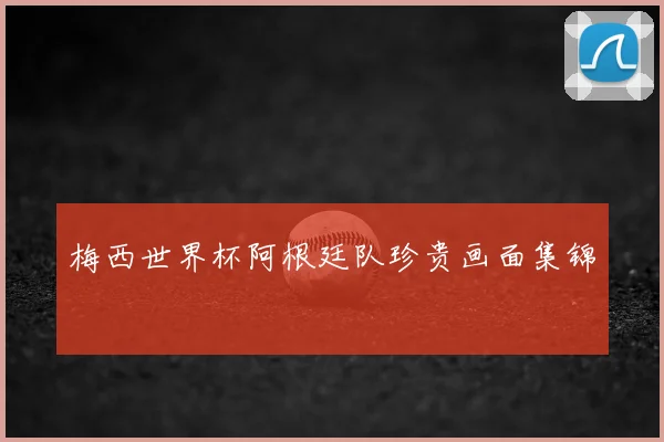 梅西世界杯阿根廷队珍贵画面集锦