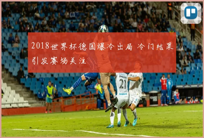 2018世界杯德国爆冷出局 冷门结果引发赛场关注