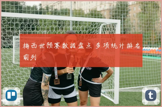 梅西世预赛数据盘点 多项统计排名前列