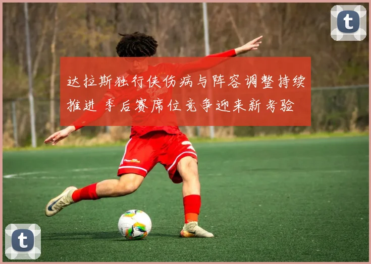 达拉斯独行侠伤病与阵容调整持续推进 季后赛席位竞争迎来新考验