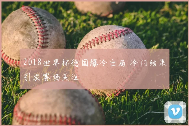 2018世界杯德国爆冷出局 冷门结果引发赛场关注