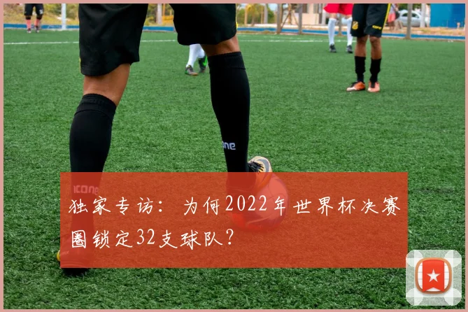 独家专访：为何2022年世界杯决赛圈锁定32支球队？