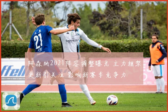 阿森纳2021阵容调整曝光 主力框架更新引关注 影响新赛季竞争力
