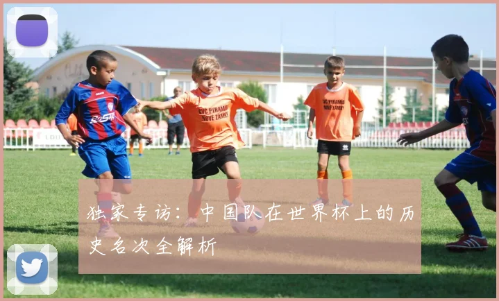独家专访：中国队在世界杯上的历史名次全解析