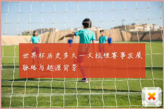 世界杯历史多久一文梳理赛事发展脉络与起源背景