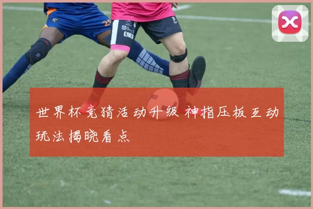 世界杯竞猜活动升级 神指压板互动玩法揭晓看点