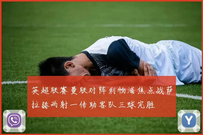 英超联赛曼联对阵利物浦焦点战萨拉赫两射一传助客队三球完胜