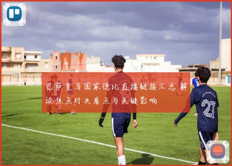 巴萨皇马国家德比直播链接汇总 解读焦点对决看点与关键影响