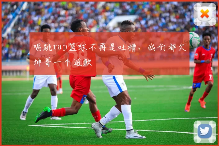 唱跳rap篮球不再是吐槽,我们都欠坤哥一个道歉