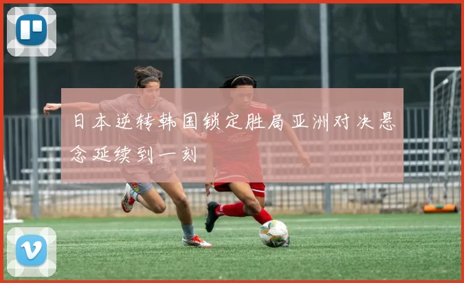 日本逆转韩国锁定胜局亚洲对决悬念延续到一刻