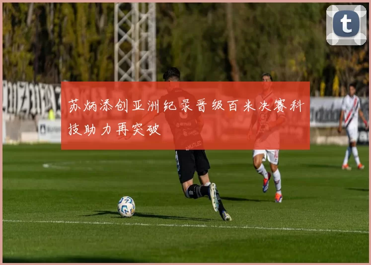 苏炳添创亚洲纪录晋级百米决赛科技助力再突破