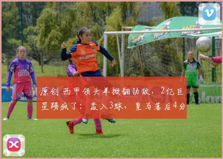 原创 西甲领头羊掀翻劲敌，2亿巨星踢疯了：轰入3球，皇马落后4分
