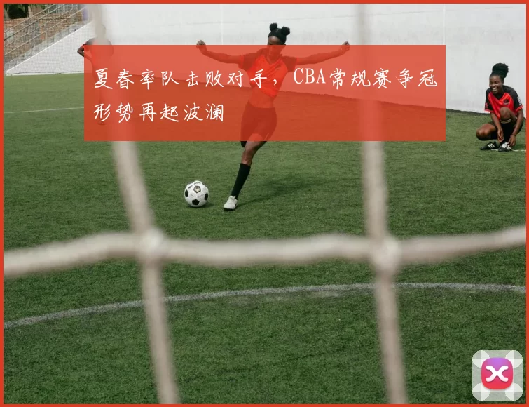 夏春率队击败对手,CBA常规赛争冠形势再起波澜