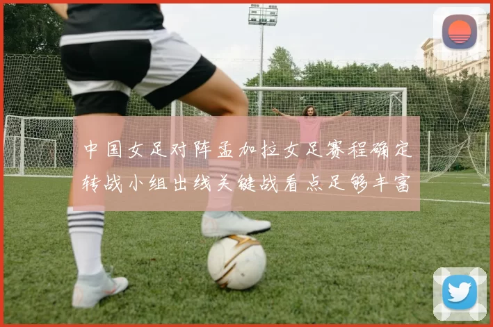 中国女足对阵孟加拉女足赛程确定转战小组出线关键战看点足够丰富