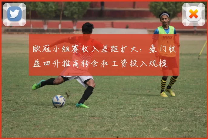 欧冠小组赛收入差距扩大，豪门收益回升推高转会和工资投入规模