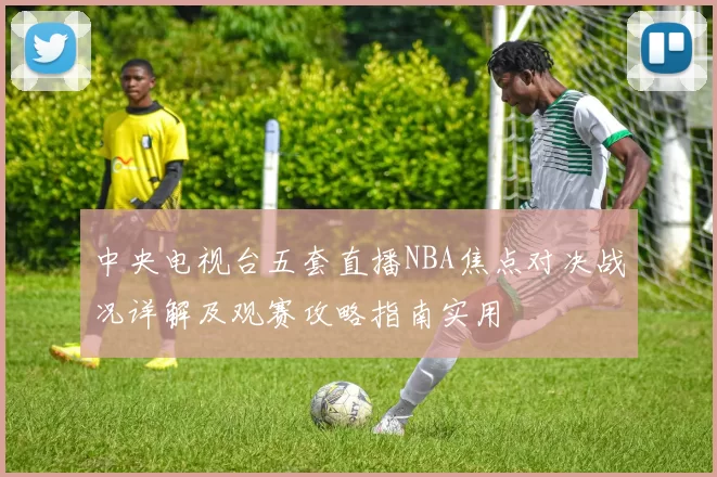 中央电视台五套直播NBA焦点对决战况详解及观赛攻略指南实用