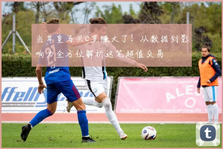 当年皇马买c罗赚大了！从数据到影响力全方位解析这笔超值交易