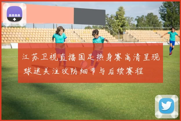 江苏卫视直播国足热身赛高清呈现 球迷关注攻防细节与后续赛程