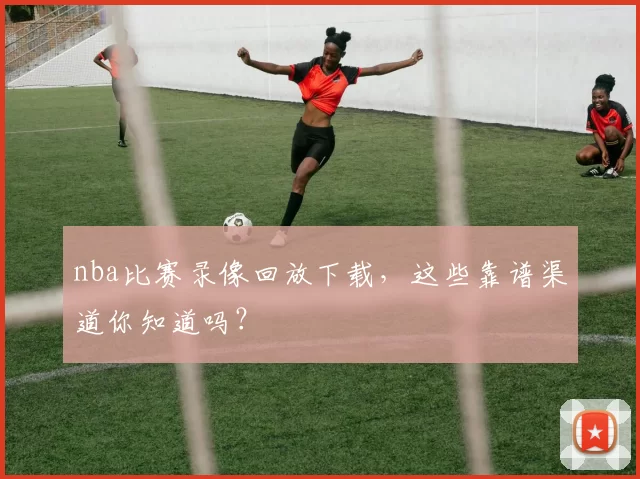 nba比赛录像回放下载,这些靠谱渠道你知道吗?