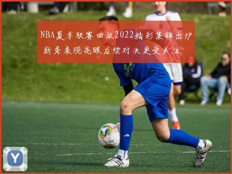 NBA夏季联赛回放2022精彩集锦出炉 新秀表现亮眼后续对决更受关注