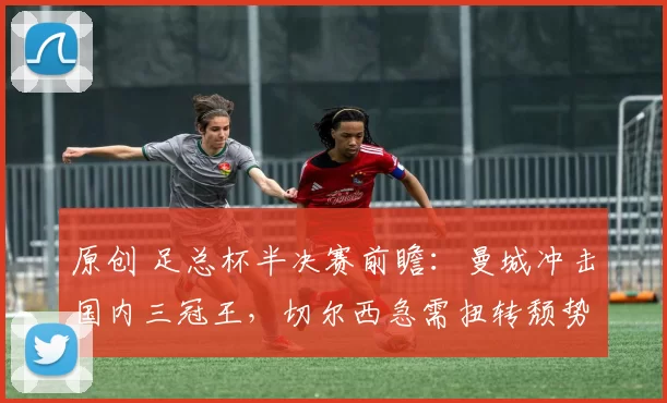 原创 足总杯半决赛前瞻：曼城冲击国内三冠王，切尔西急需扭转颓势！