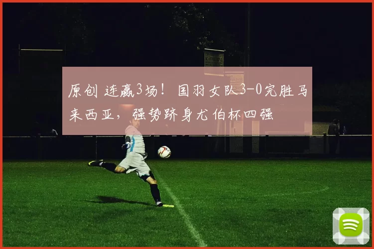 原创 连赢3场！国羽女队3-0完胜马来西亚，强势跻身尤伯杯四强