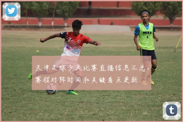 天津足球今天比赛直播信息汇总，赛程对阵时间和关键看点更新