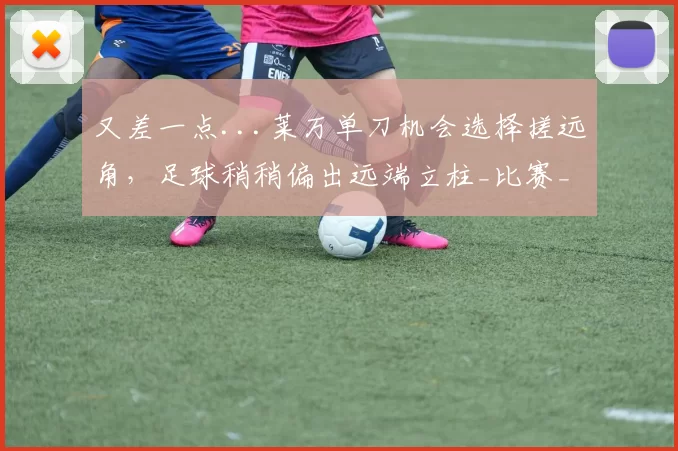 又差一点...莱万单刀机会选择搓远角，足球稍稍偏出远端立柱_比赛_巴萨_球迷