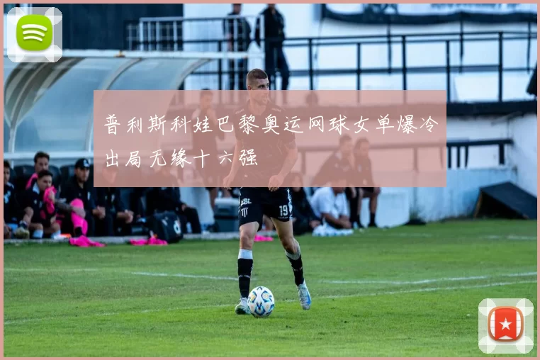 普利斯科娃巴黎奥运网球女单爆冷出局无缘十六强