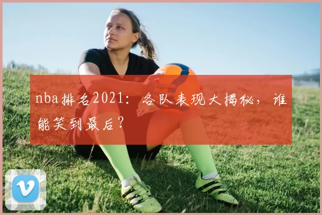 nba排名2021：各队表现大揭秘，谁能笑到最后？