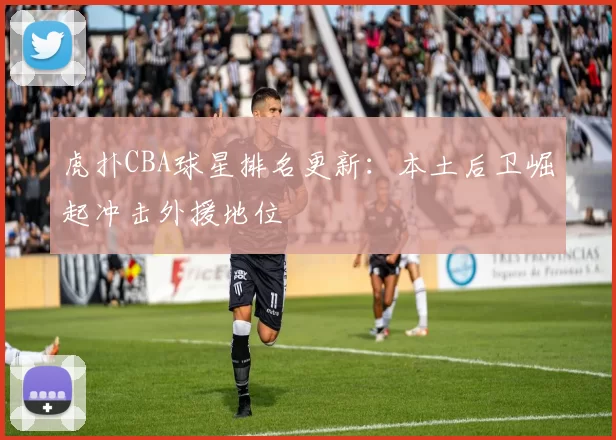 虎扑CBA球星排名更新:本土后卫崛起冲击外援地位