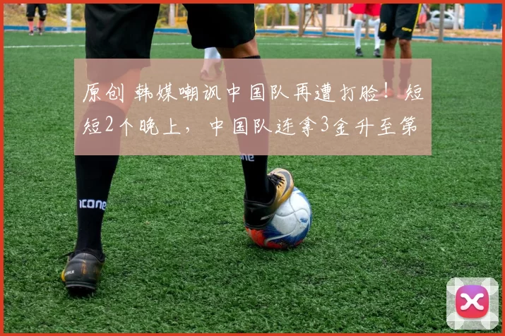 原创 韩媒嘲讽中国队再遭打脸!短短2个晚上,中国队连拿3金升至第12位