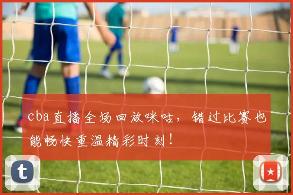 cba直播全场回放咪咕，错过比赛也能畅快重温精彩时刻！