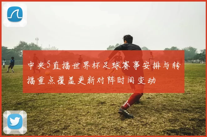 中央5直播世界杯足球赛事安排与转播重点覆盖更新对阵时间变动