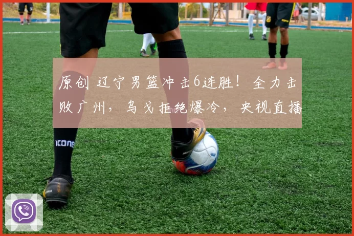 原创 辽宁男篮冲击6连胜!全力击败广州,乌戈拒绝爆冷,央视直播