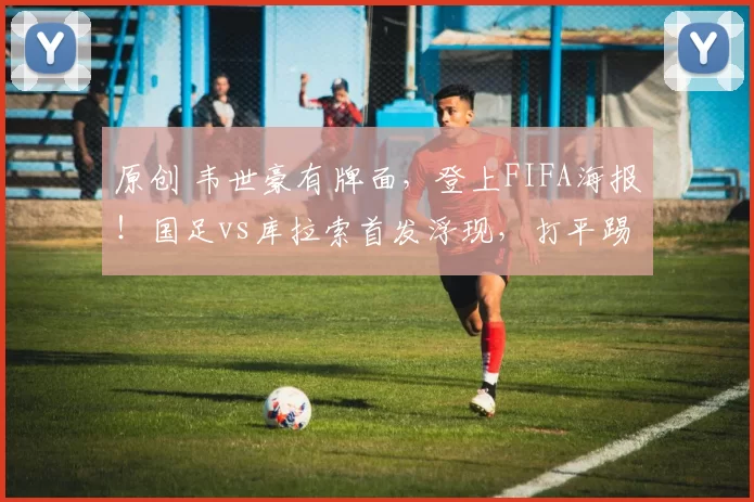 原创 韦世豪有牌面，登上FIFA海报！国足vs库拉索首发浮现，打平踢点球