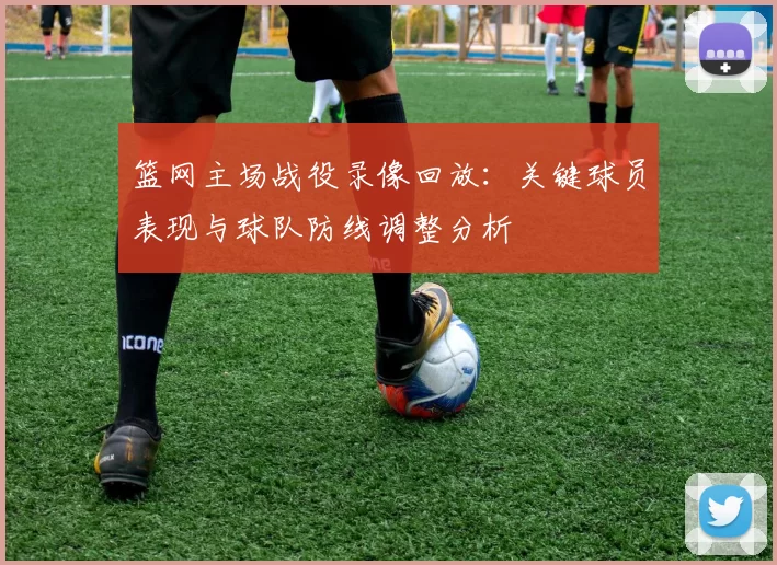 篮网主场战役录像回放：关键球员表现与球队防线调整分析